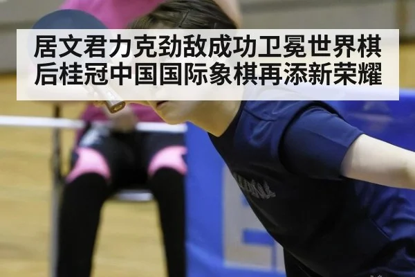 居文君力克劲敌成功卫冕世界棋后桂冠中国国际象棋再添新荣耀
